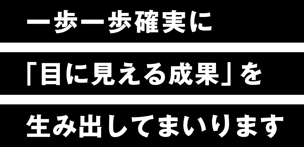 一歩一歩確実に「目に見える成果」を生み出してまいります。